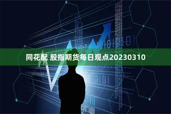 同花配 股指期货每日观点20230310