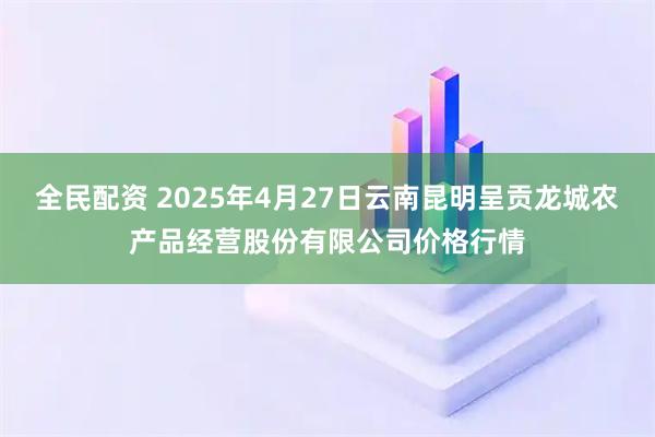 全民配资 2025年4月27日云南昆明呈贡龙城农产品经营股份有限公司价格行情