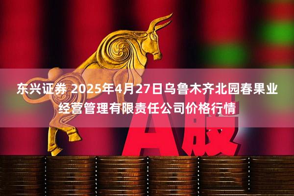 东兴证券 2025年4月27日乌鲁木齐北园春果业经营管理有限责任公司价格行情