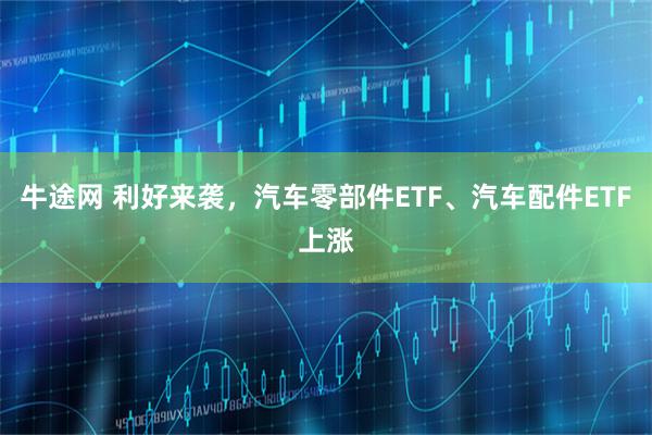 牛途网 利好来袭，汽车零部件ETF、汽车配件ETF上涨