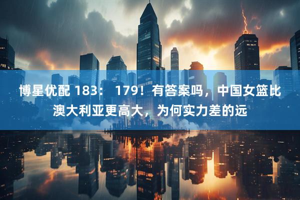 博星优配 183： 179！有答案吗，中国女篮比澳大利亚更高大，为何实力差的远