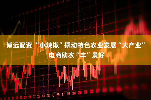 博远配资 “小辣椒”撬动特色农业发展“大产业” 电商助农“丰”景好