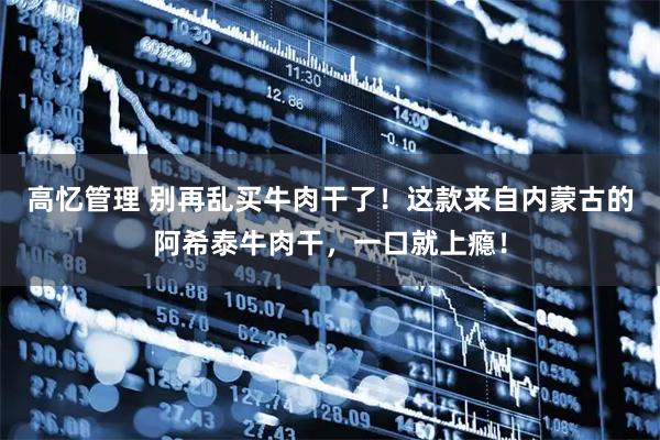 高忆管理 别再乱买牛肉干了！这款来自内蒙古的阿希泰牛肉干，一口就上瘾！
