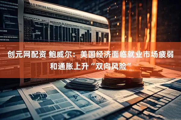 创元网配资 鲍威尔：美国经济面临就业市场疲弱和通胀上升“双向风险”