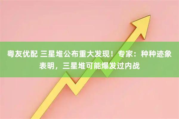 粤友优配 三星堆公布重大发现！专家：种种迹象表明，三星堆可能爆发过内战