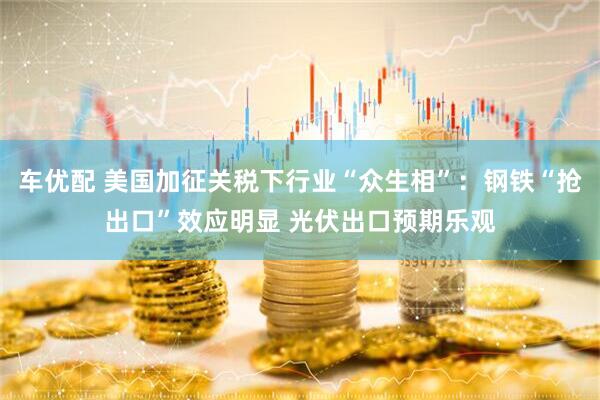 车优配 美国加征关税下行业“众生相”：钢铁“抢出口”效应明显 光伏出口预期乐观