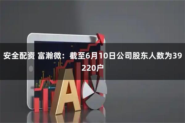 安全配资 富瀚微：截至6月10日公司股东人数为39220户