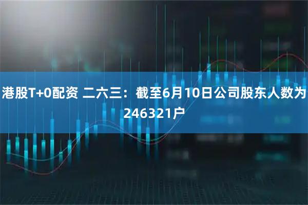 港股T+0配资 二六三：截至6月10日公司股东人数为246321户