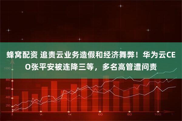 蜂窝配资 追责云业务造假和经济舞弊！华为云CEO张平安被连降三等，多名高管遭问责