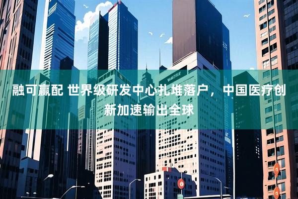 融可赢配 世界级研发中心扎堆落户，中国医疗创新加速输出全球