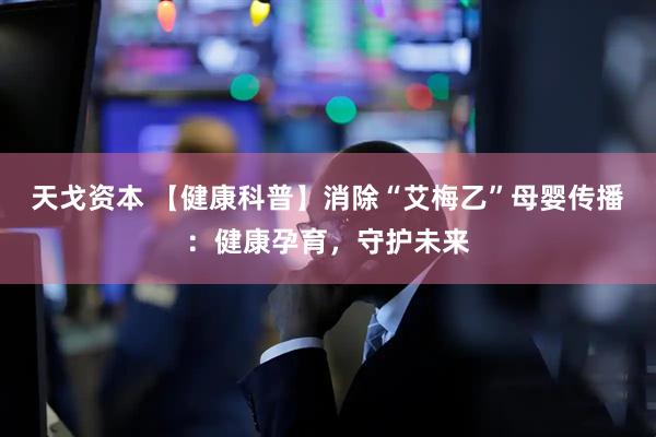天戈资本 【健康科普】消除“艾梅乙”母婴传播：健康孕育，守护未来
