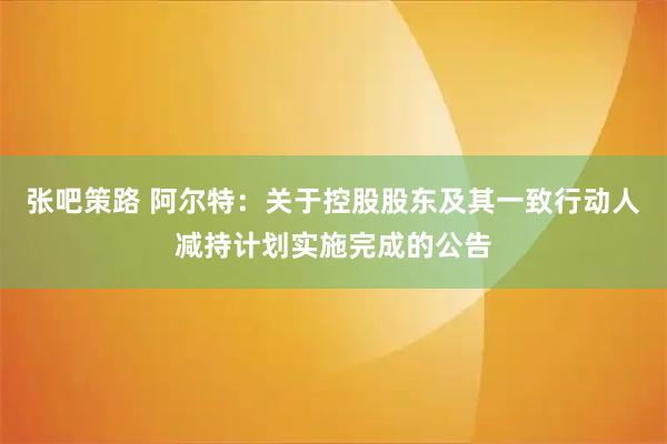 张吧策路 阿尔特：关于控股股东及其一致行动人减持计划实施完成的公告