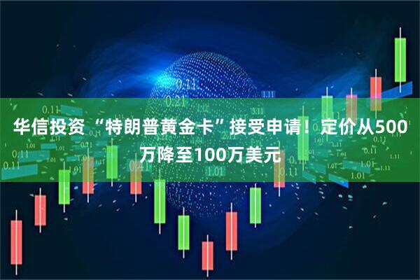 华信投资 “特朗普黄金卡”接受申请！定价从500万降至100万美元
