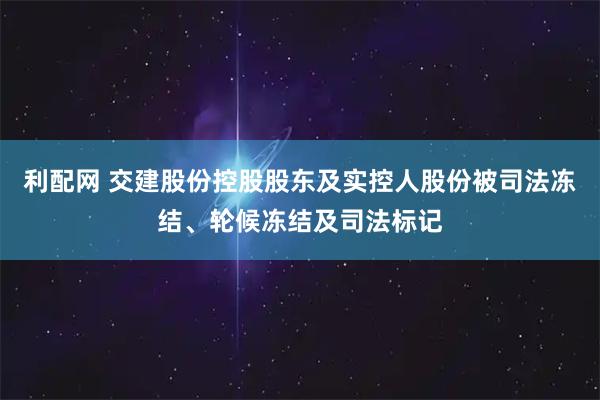 利配网 交建股份控股股东及实控人股份被司法冻结、轮候冻结及司法标记
