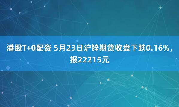 港股T+0配资 5月23日沪锌期货收盘下跌0.16%，报22215元