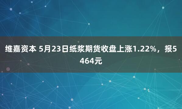 维嘉资本 5月23日纸浆期货收盘上涨1.22%，报5464元