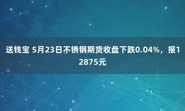 送钱宝 5月23日不锈钢期货收盘下跌0.04%，报12875元