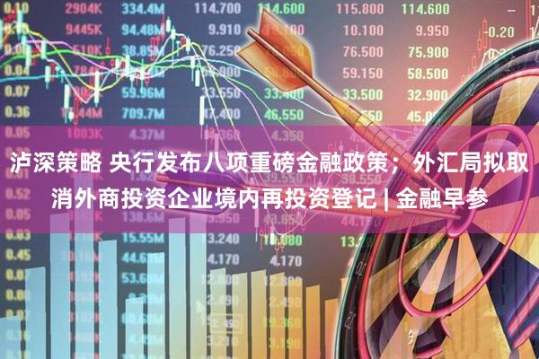 泸深策略 央行发布八项重磅金融政策；外汇局拟取消外商投资企业境内再投资登记 | 金融早参