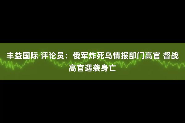 丰益国际 评论员:俄军炸死乌情报部门高官 督战高官遇袭身亡