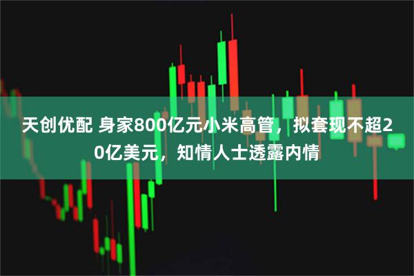 天创优配 身家800亿元小米高管,拟套现不超20亿美元,知情人士透露内情