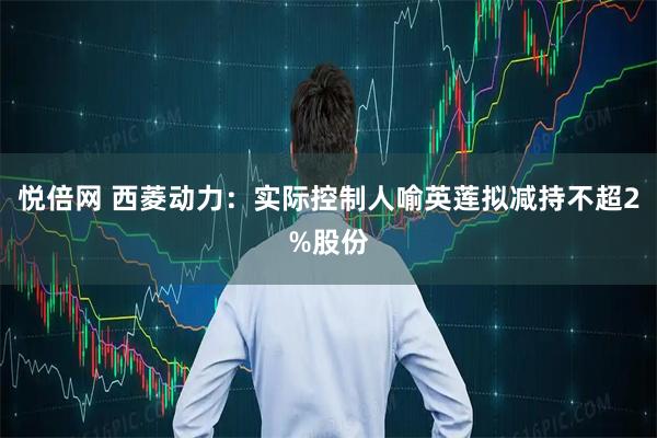 悦倍网 西菱动力：实际控制人喻英莲拟减持不超2%股份