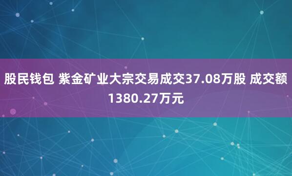 股民钱包 紫金矿业大宗交易成交37.08万股 成交额1380.27万元