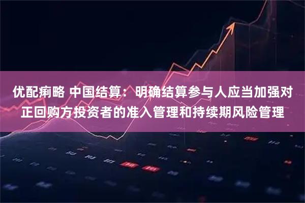 优配痢略 中国结算：明确结算参与人应当加强对正回购方投资者的准入管理和持续期风险管理