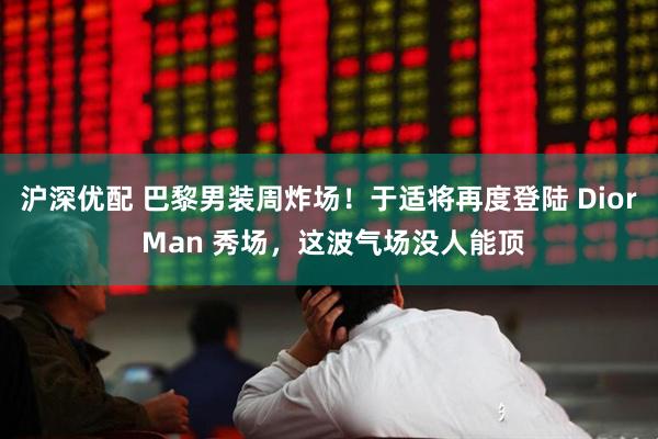 沪深优配 巴黎男装周炸场！于适将再度登陆 Dior Man 秀场，这波气场没人能顶