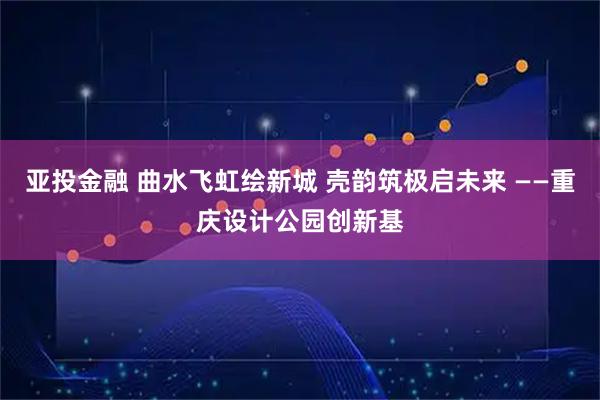 亚投金融 曲水飞虹绘新城 壳韵筑极启未来 ——重庆设计公园创新基