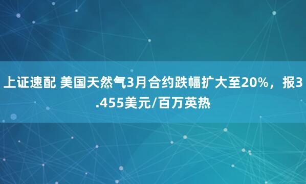 上证速配 美国天然气3月合约跌幅扩大至20%，报3.455美元/百万英热
