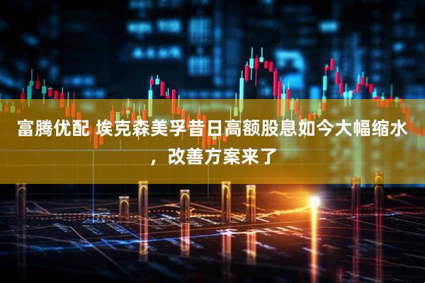 富腾优配 埃克森美孚昔日高额股息如今大幅缩水，改善方案来了