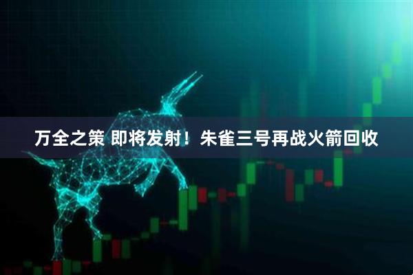 万全之策 即将发射！朱雀三号再战火箭回收