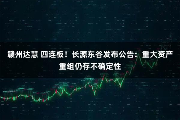 赣州达慧 四连板！长源东谷发布公告：重大资产重组仍存不确定性