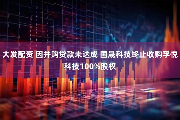 大发配资 因并购贷款未达成 国晟科技终止收购孚悦科技100%股权