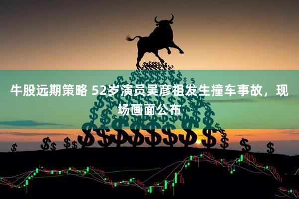 牛股远期策略 52岁演员吴彦祖发生撞车事故，现场画面公布
